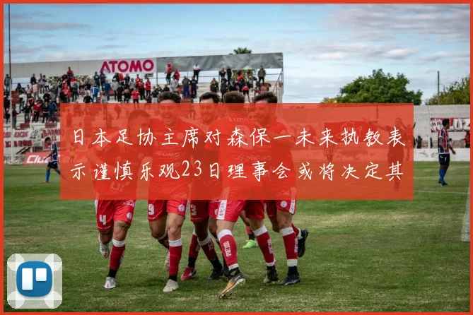 日本足协主席对森保一未来执教表示谨慎乐观23日理事会或将决定其去留