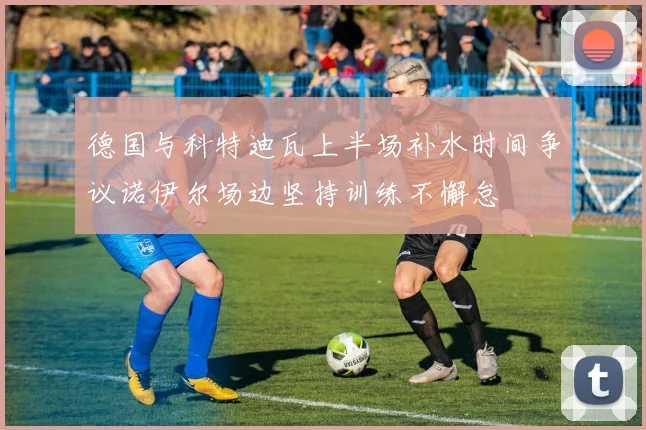 德国与科特迪瓦上半场补水时间争议诺伊尔场边坚持训练不懈怠