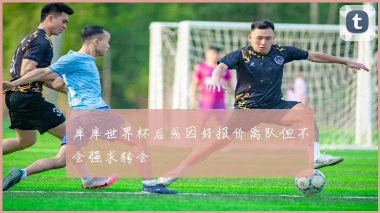 库库世界杯后或因好报价离队但不会强求转会