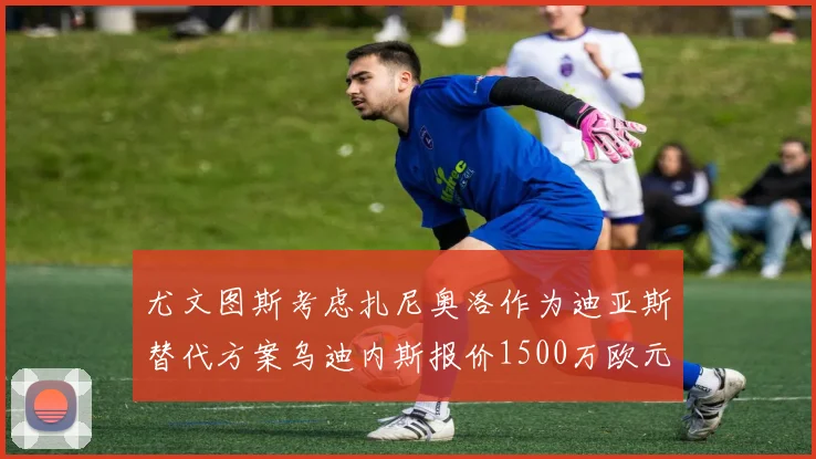 尤文图斯考虑扎尼奥洛作为迪亚斯替代方案乌迪内斯报价1500万欧元起步