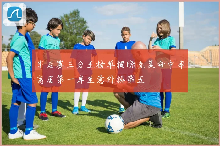 季后赛三分王榜单揭晓克莱命中率高居第一库里意外排第五