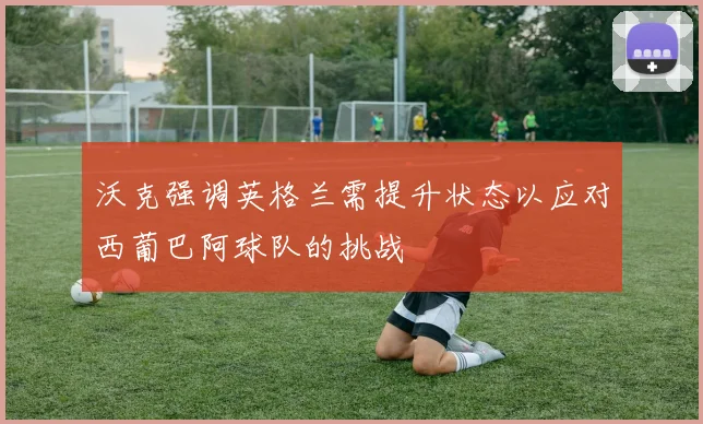 沃克强调英格兰需提升状态以应对西葡巴阿球队的挑战
