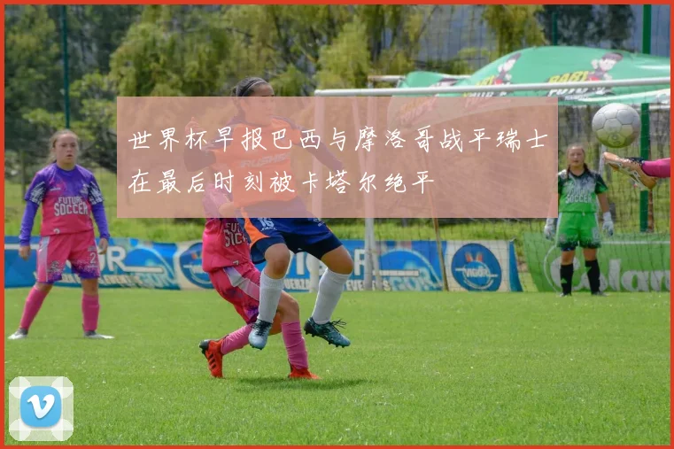 世界杯早报巴西与摩洛哥战平瑞士在最后时刻被卡塔尔绝平