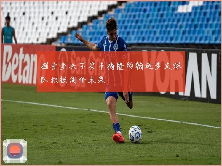 掘金坚决不卖卡梅隆约翰逊多支球队积极询价未果
